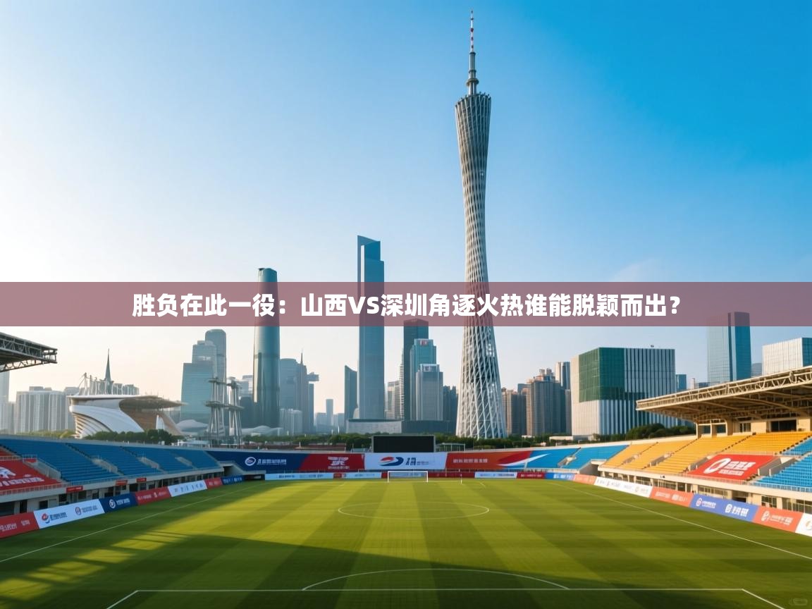胜负在此一役：山西VS深圳角逐火热谁能脱颖而出？